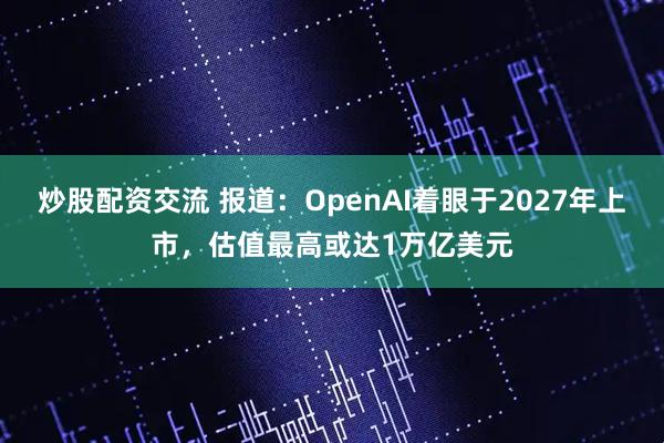 炒股配资交流 报道：OpenAI着眼于2027年上市，估值最高或达1万亿美元