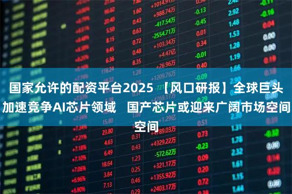 国家允许的配资平台2025 【风口研报】全球巨头加速竞争AI芯片领域   国产芯片或迎来广阔市场空间