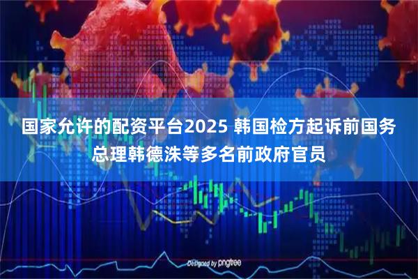 国家允许的配资平台2025 韩国检方起诉前国务总理韩德洙等多名前政府官员